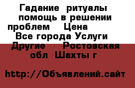 Гадание, ритуалы, помощь в решении проблем. › Цена ­ 1 000 - Все города Услуги » Другие   . Ростовская обл.,Шахты г.
